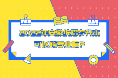 2022年安徽统招专升本可以跨专业嘛?