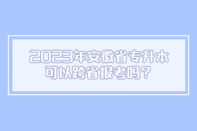 2023年安徽省专升本可以跨省报考吗？