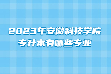 2023年安徽科技学院专升本有哪些专业?