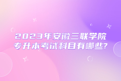 2023年安徽三联学院专升本考试科目有哪些?