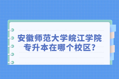 2023年安徽师范大学皖江学院专升本在哪个校区?