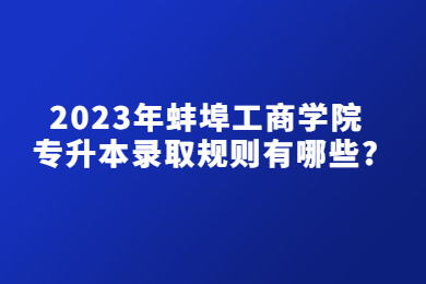 2023年蚌埠工商学院专升本录取规则有哪些？