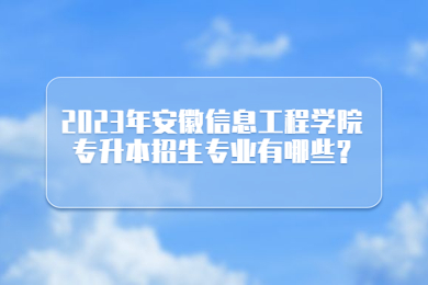 2023年安徽信息工程学院专升本招生专业有哪些?