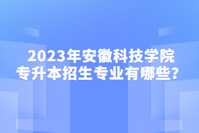 2023年安徽科技学院专升本招生专业有哪些？