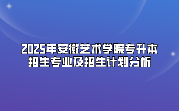 2025年安徽艺术学院专升本招生专业及招生计划分析