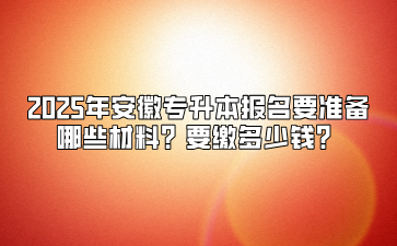 2025年安徽专升本报名要准备哪些材料？要缴多少钱？