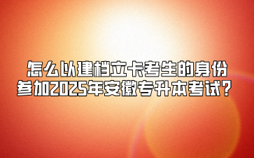 怎么以建档立卡考生的身份参加2025年安徽专升本考试？