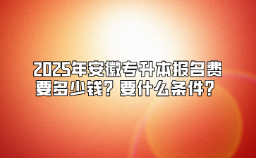 2025年安徽专升本报名费要多少钱？要什么条件？