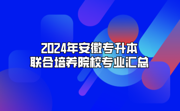 2024年安徽专升本联合培养院校专业汇总