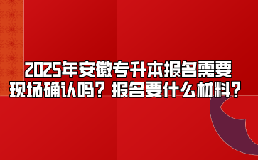 2025年安徽专升本报名需要现场确认吗？报名要什么材料？