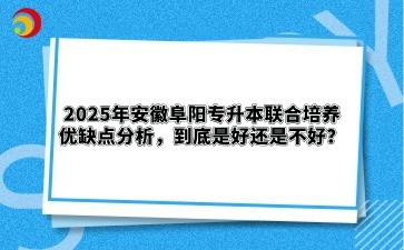 2025年安徽阜阳专升本联合培养优缺点分析，到底是好还是不好？